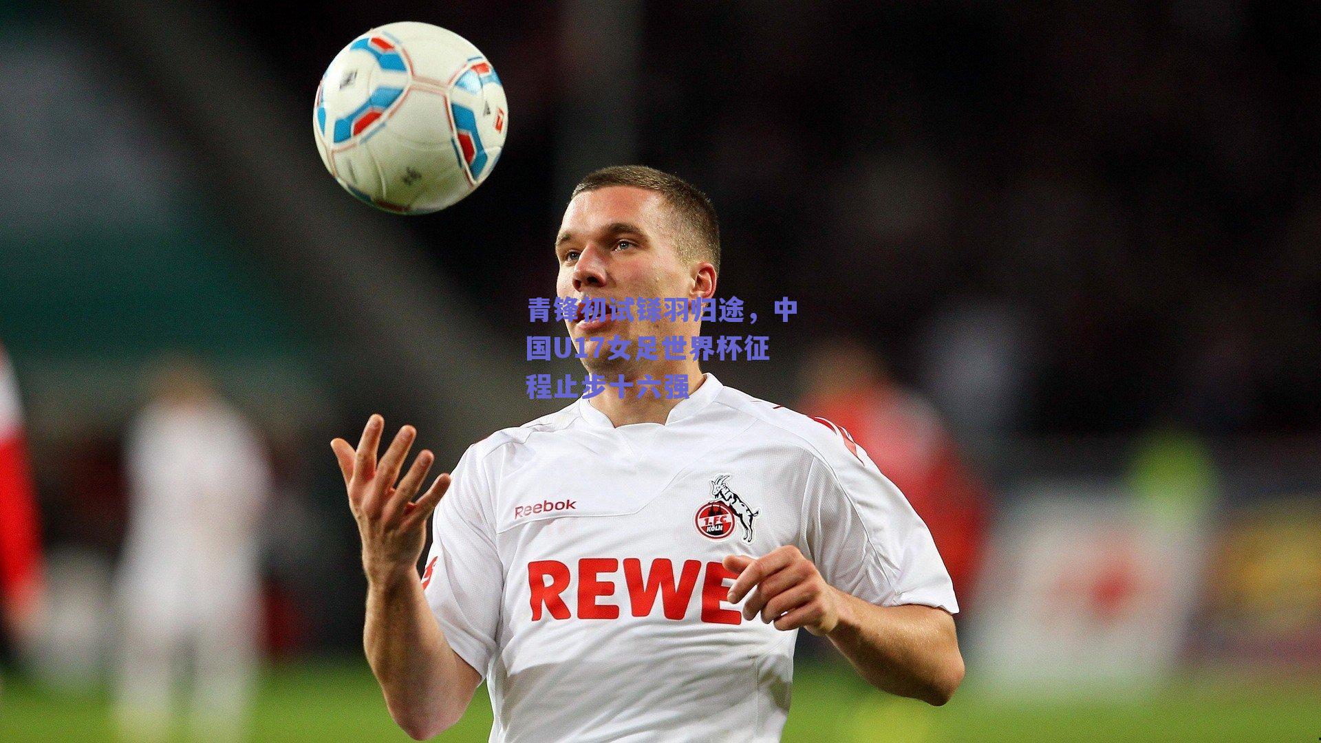 青锋初试铩羽归途，中国U17女足世界杯征程止步十六强