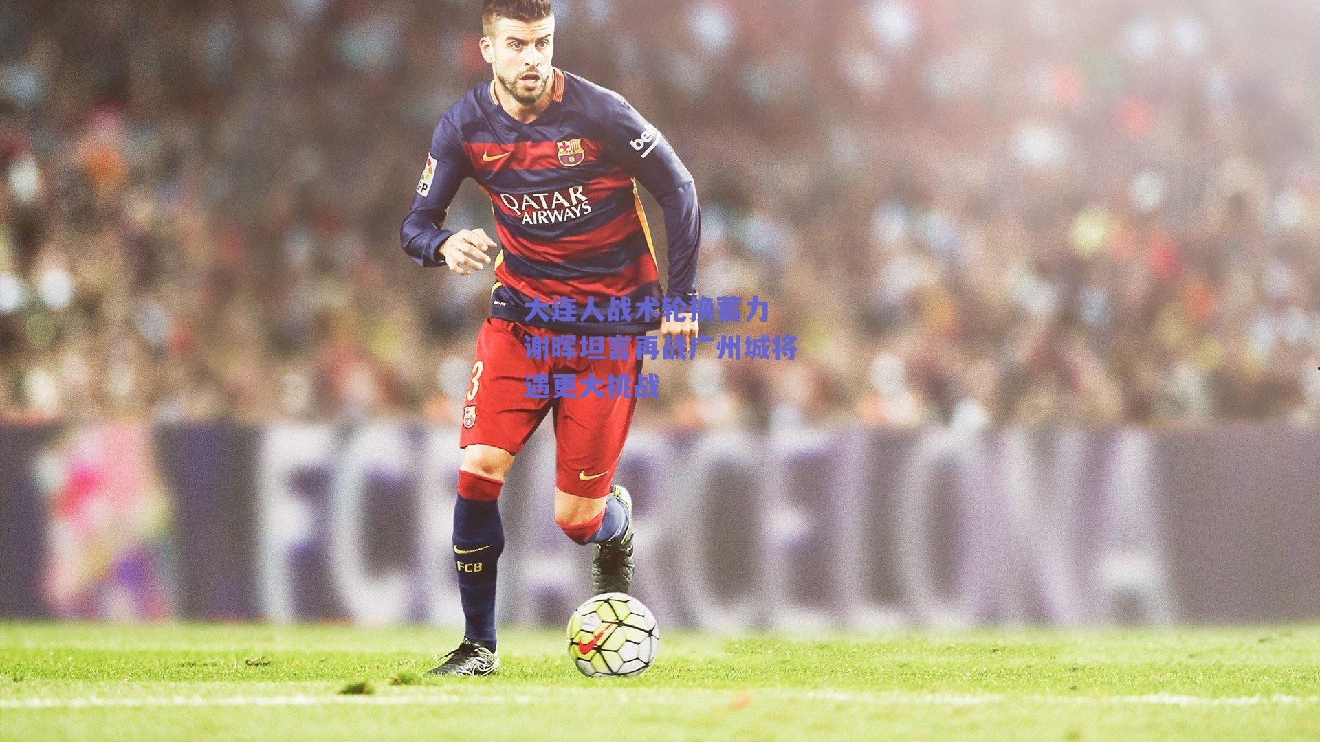 大连人战术轮换蓄力 谢晖坦言再战广州城将遇更大挑战